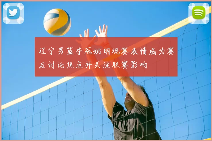 辽宁男篮夺冠姚明观赛表情成为赛后讨论焦点并关注联赛影响