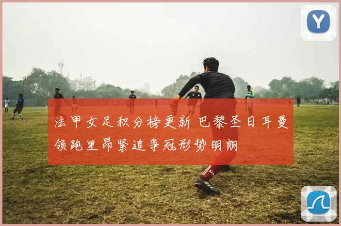 法甲女足积分榜更新 巴黎圣日耳曼领跑里昂紧追争冠形势明朗