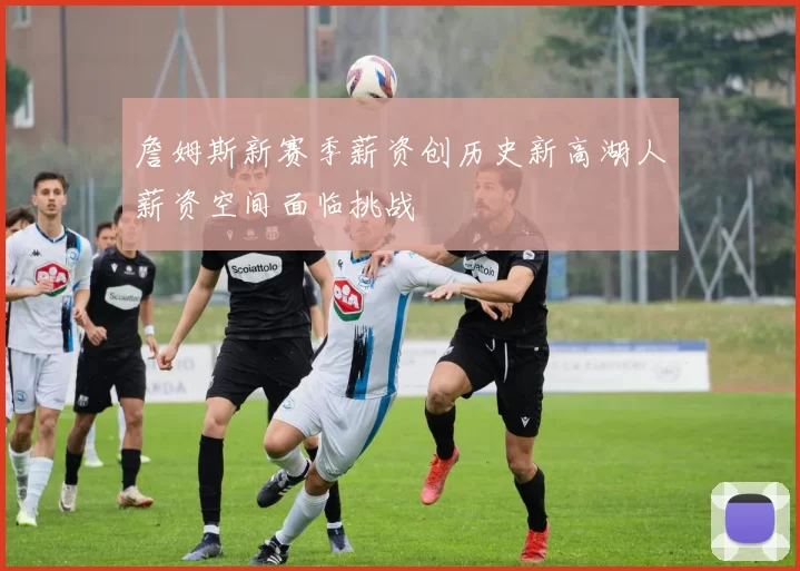 詹姆斯新赛季薪资创历史新高湖人薪资空间面临挑战