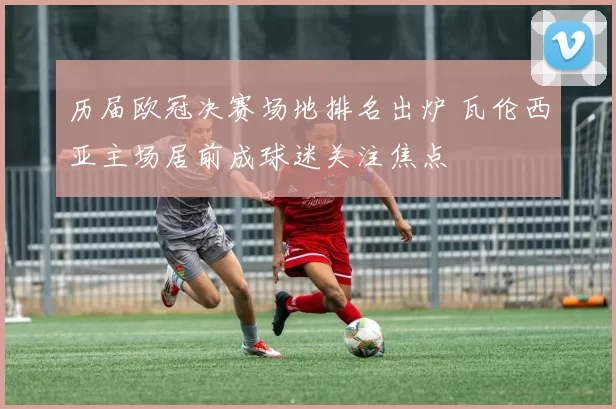 历届欧冠决赛场地排名出炉 瓦伦西亚主场居前成球迷关注焦点