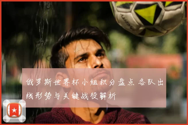 俄罗斯世界杯小组积分盘点 各队出线形势与关键战役解析